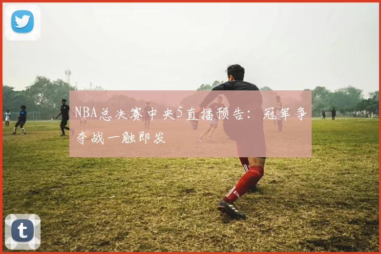 NBA总决赛中央5直播预告：冠军争夺战一触即发