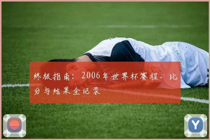 终极指南:2006年世界杯赛程、比分与结果全记录
