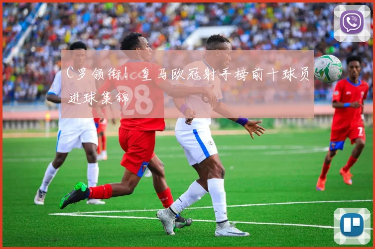 C罗领衔！皇马欧冠射手榜前十球员进球集锦