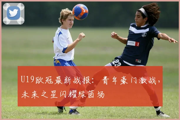 U19欧冠最新战报：青年豪门激战，未来之星闪耀绿茵场