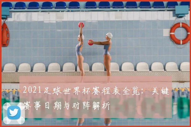 2021足球世界杯赛程表全览：关键赛事日期与对阵解析