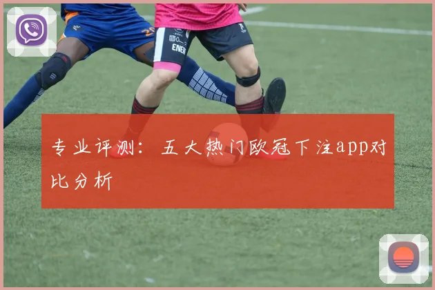 专业评测：五大热门欧冠下注app对比分析
