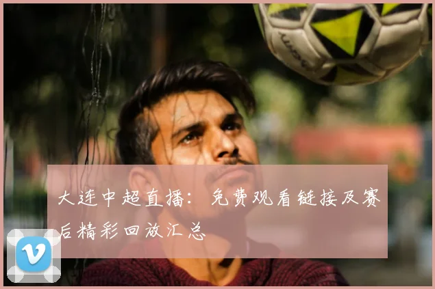 大连中超直播：免费观看链接及赛后精彩回放汇总