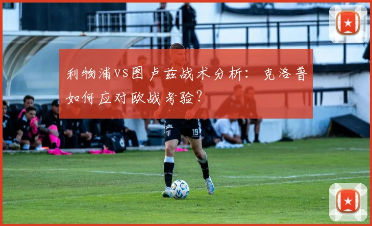利物浦vs图卢兹战术分析:克洛普如何应对欧战考验?