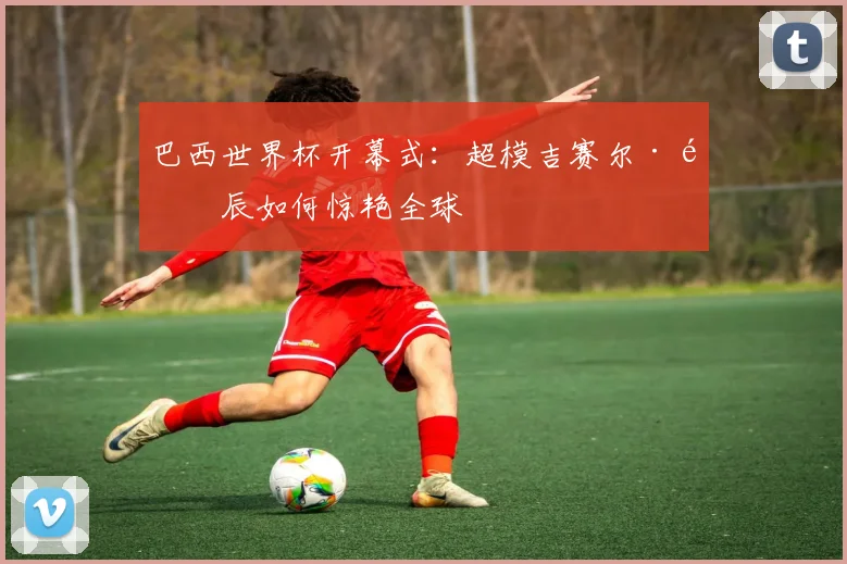 巴西世界杯开幕式：超模吉赛尔·邦辰如何惊艳全球