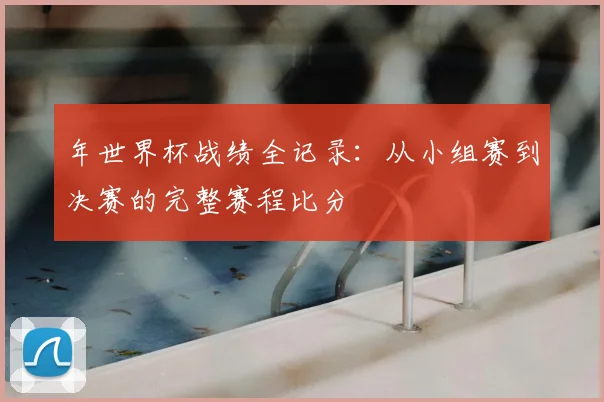 年世界杯战绩全记录：从小组赛到决赛的完整赛程比分