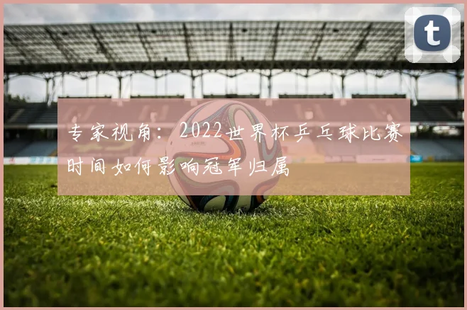 专家视角:2022世界杯乒乓球比赛时间如何影响冠军归属