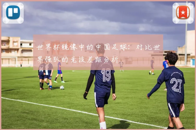 世界杯镜像中的中国足球:对比世界强队的竞技差距分析