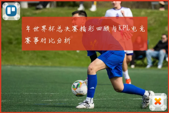 年世界杯总决赛精彩回顾与KPL电竞赛事对比分析