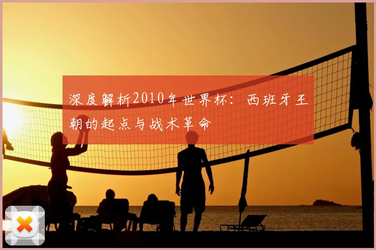 深度解析2010年世界杯：西班牙王朝的起点与战术革命