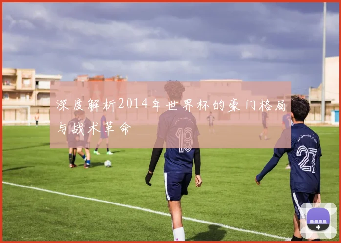 深度解析2014年世界杯的豪门格局与战术革命