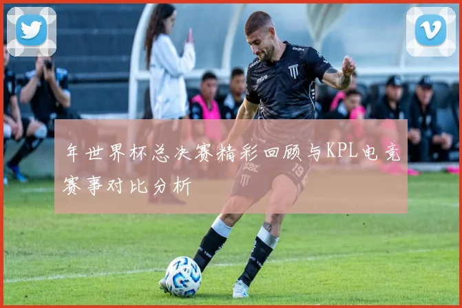 年世界杯总决赛精彩回顾与KPL电竞赛事对比分析