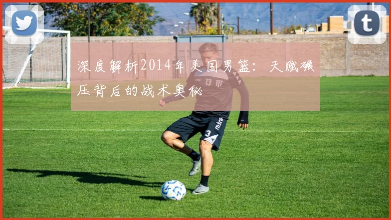 深度解析2014年美国男篮：天赋碾压背后的战术奥秘