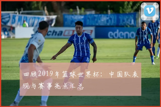 回顾2019年篮球世界杯：中国队表现与赛事亮点汇总